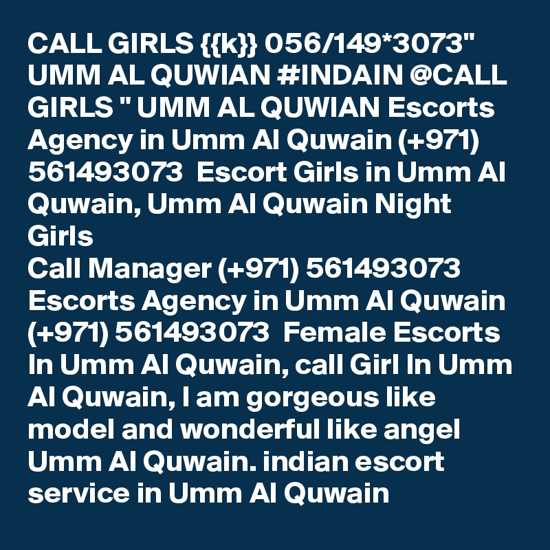 CALL GIRLS {{k}} 056/149*3073" UMM AL QUWIAN #INDAIN @CALL GIRLS " UMM AL QUWIAN Escorts Agency in Umm Al Quwain (+971) 561493073  Escort Girls in Umm Al Quwain, Umm Al Quwain Night Girls
Call Manager (+971) 561493073  Escorts Agency in Umm Al Quwain (+971) 561493073  Female Escorts In Umm Al Quwain, call Girl In Umm Al Quwain, I am gorgeous like model and wonderful like angel Umm Al Quwain. indian escort service in Umm Al Quwain 