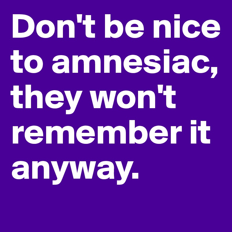 Don't be nice to amnesiac, they won't remember it anyway.