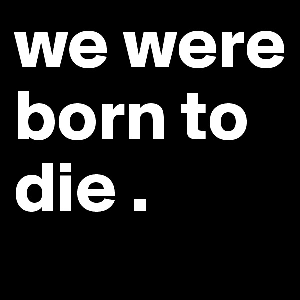 we were born to die . 