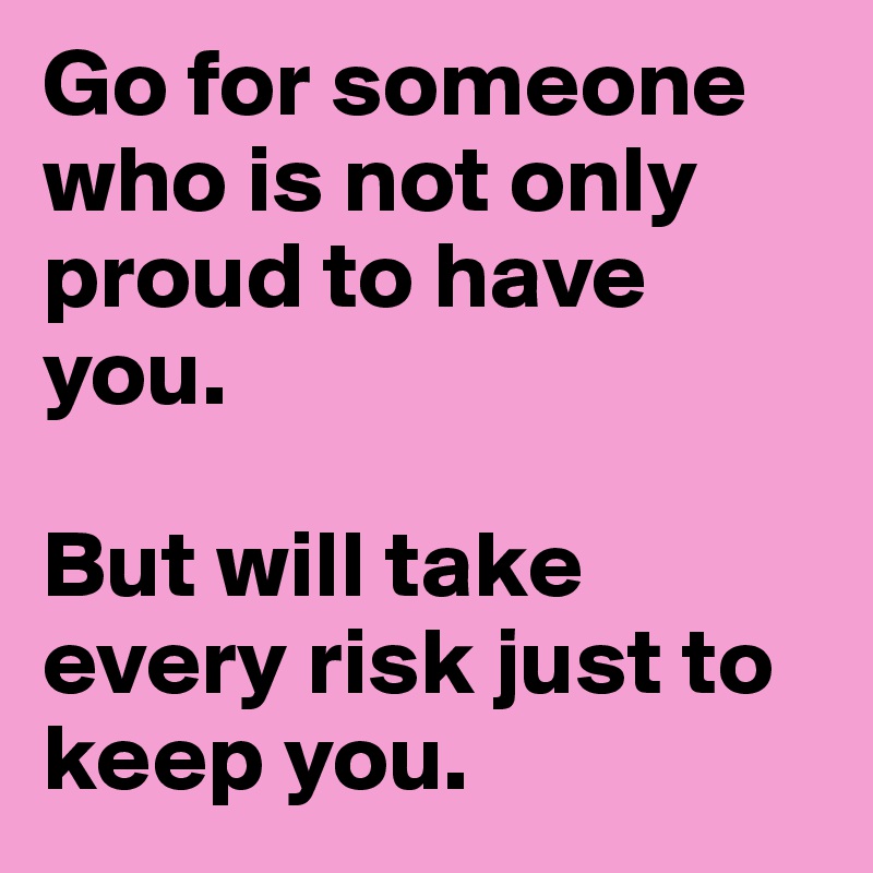Go for someone who is not only proud to have you. 

But will take every risk just to keep you.