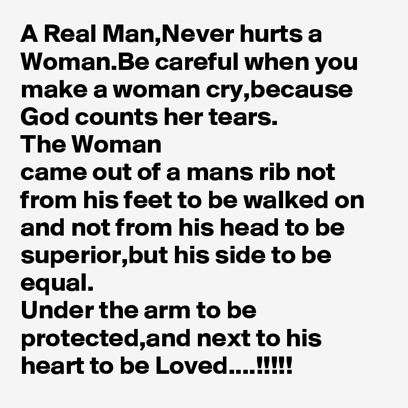 A Real Man,Never hurts a Woman.Be careful when you make a woman cry,because God counts her tears.
The Woman
came out of a mans rib not from his feet to be walked on and not from his head to be superior,but his side to be equal.
Under the arm to be protected,and next to his heart to be Loved....!!!!!