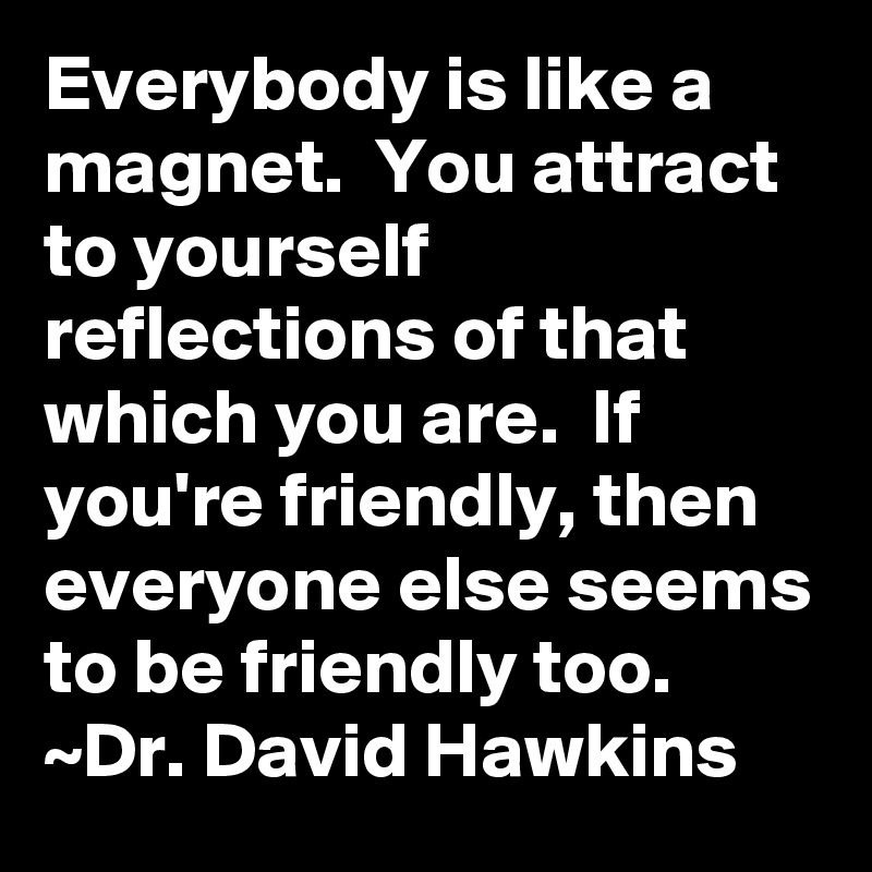 Everybody is like a magnet.  You attract to yourself reflections of that which you are.  If you're friendly, then everyone else seems to be friendly too.
~Dr. David Hawkins