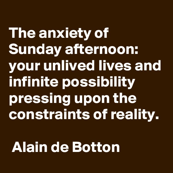 
The anxiety of Sunday afternoon: 
your unlived lives and infinite possibility pressing upon the constraints of reality.

 Alain de Botton