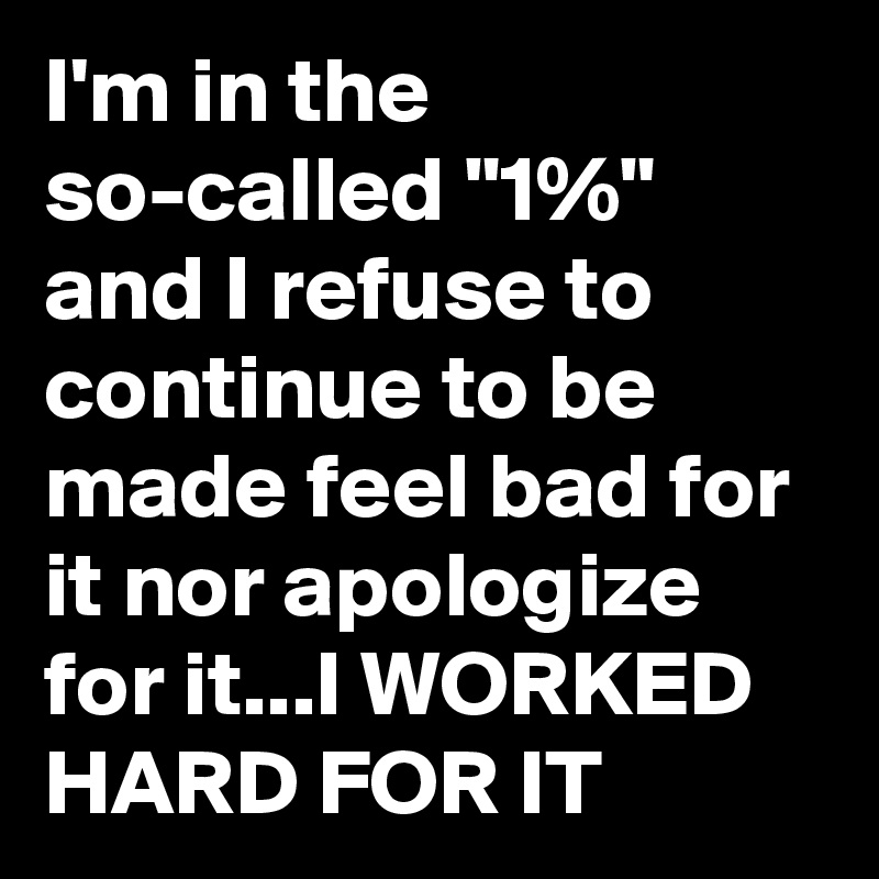 I'm in the so-called "1%" and I refuse to continue to be made feel bad for it nor apologize for it...I WORKED HARD FOR IT