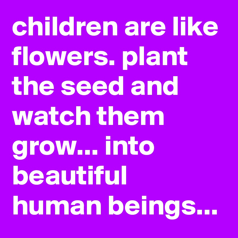 children are like flowers. plant the seed and watch them grow... into ...