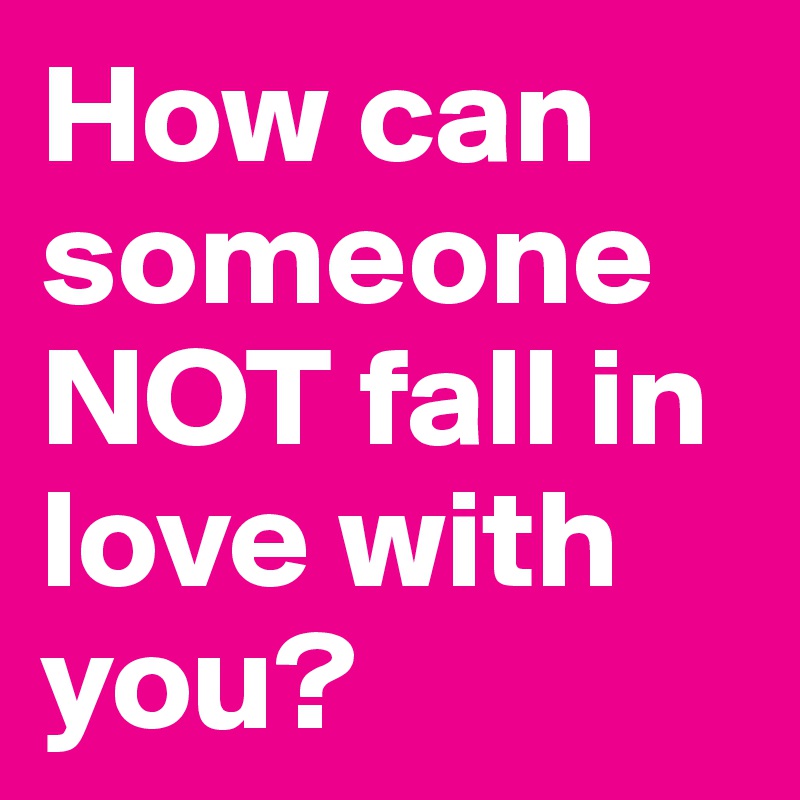 How can someone NOT fall in love with you?