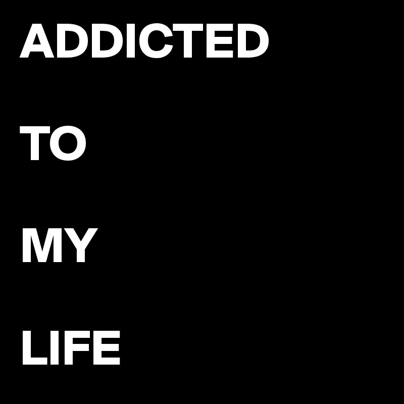 ADDICTED

TO 

MY

LIFE