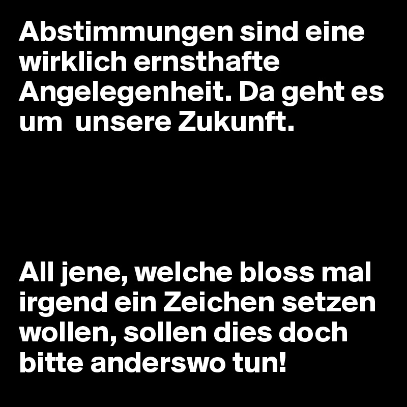 Abstimmungen sind eine wirklich ernsthafte Angelegenheit. Da geht es um  unsere Zukunft.




All jene, welche bloss mal irgend ein Zeichen setzen wollen, sollen dies doch bitte anderswo tun!