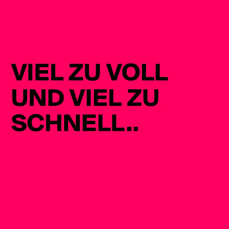 

VIEL ZU VOLL UND VIEL ZU SCHNELL..


