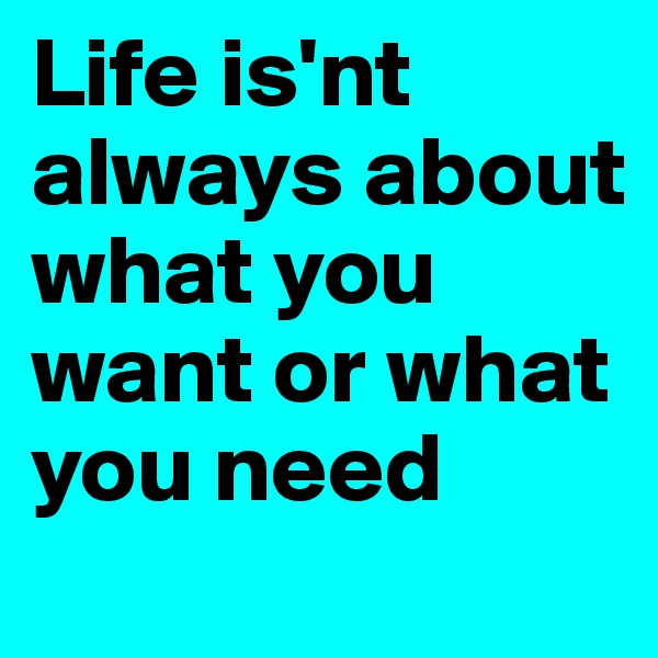 Life is'nt always about what you want or what you need