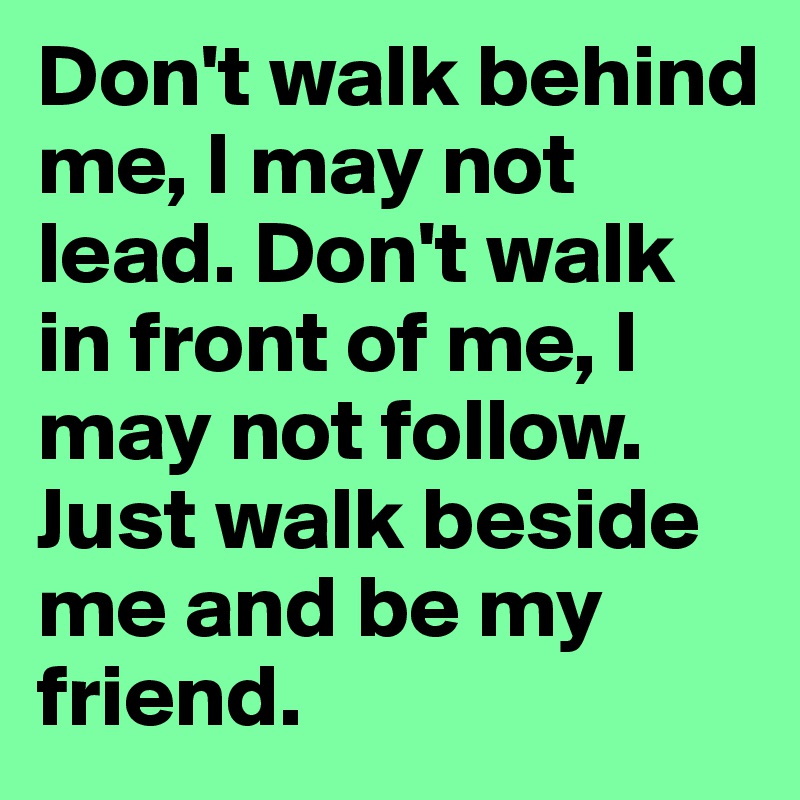 Don't walk behind me, I may not lead. Don't walk in front of me, I may not follow. Just walk beside me and be my friend.