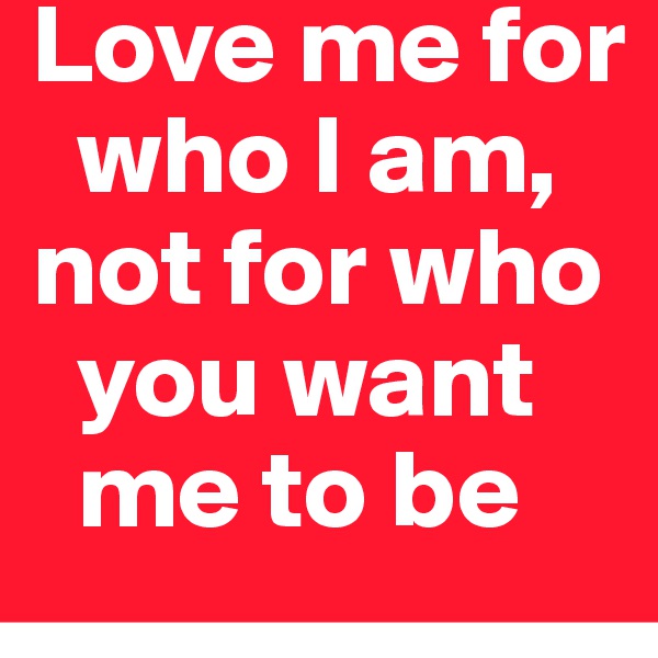 Love me for
  who I am, not for who
  you want
  me to be
