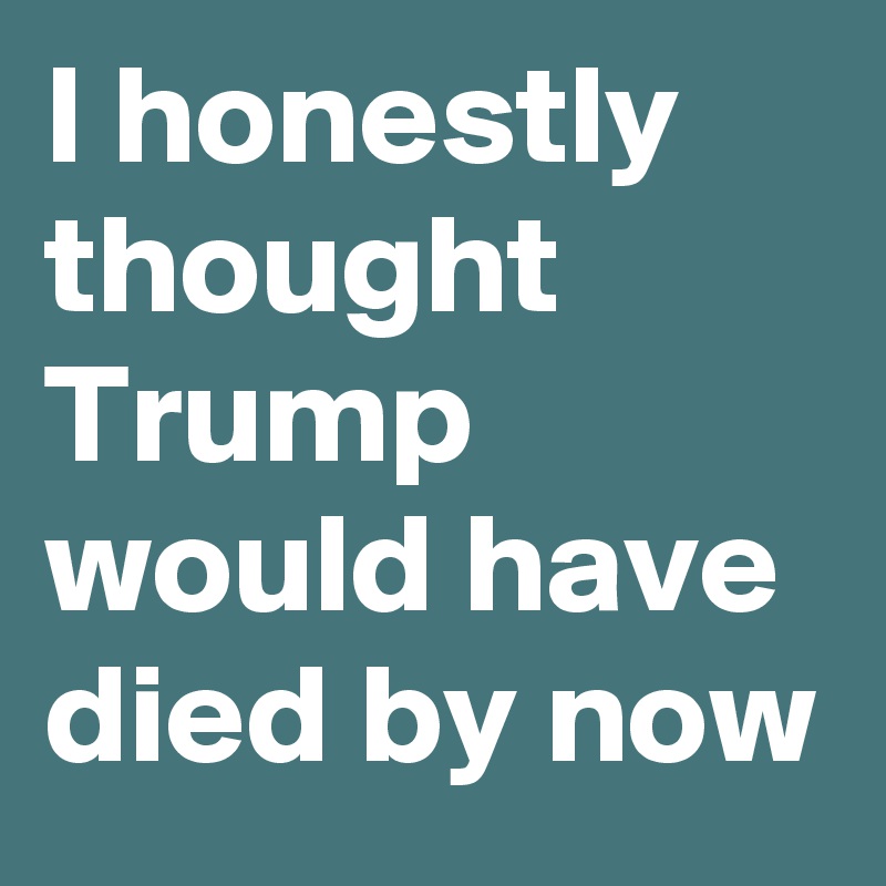 I honestly thought Trump would have died by now