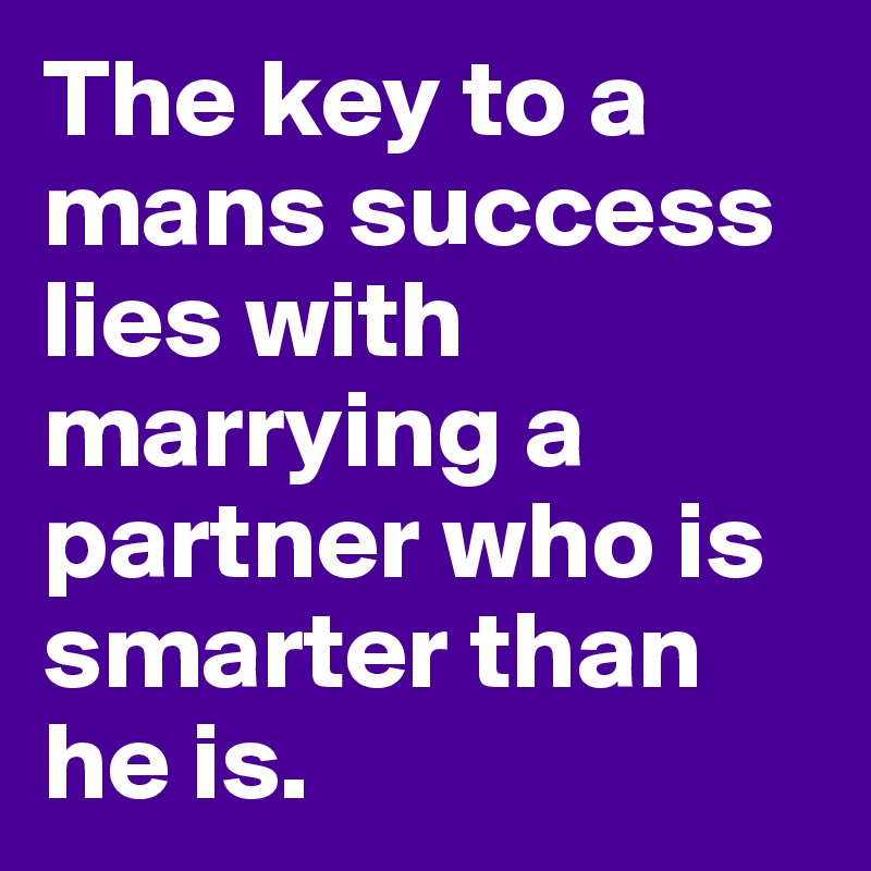 The key to a mans success lies with marrying a partner who is smarter than he is.