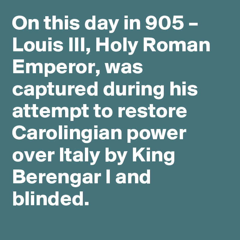 On this day in 905 – Louis III, Holy Roman Emperor, was captured during his attempt to restore Carolingian power over Italy by King Berengar I and blinded.