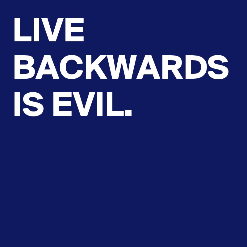 LIVE BACKWARDS IS EVIL.