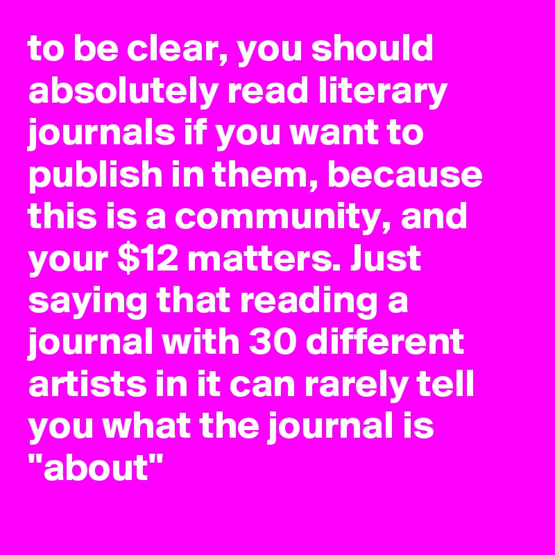 to be clear, you should absolutely read literary journals if you want to publish in them, because this is a community, and your $12 matters. Just saying that reading a journal with 30 different artists in it can rarely tell you what the journal is "about"