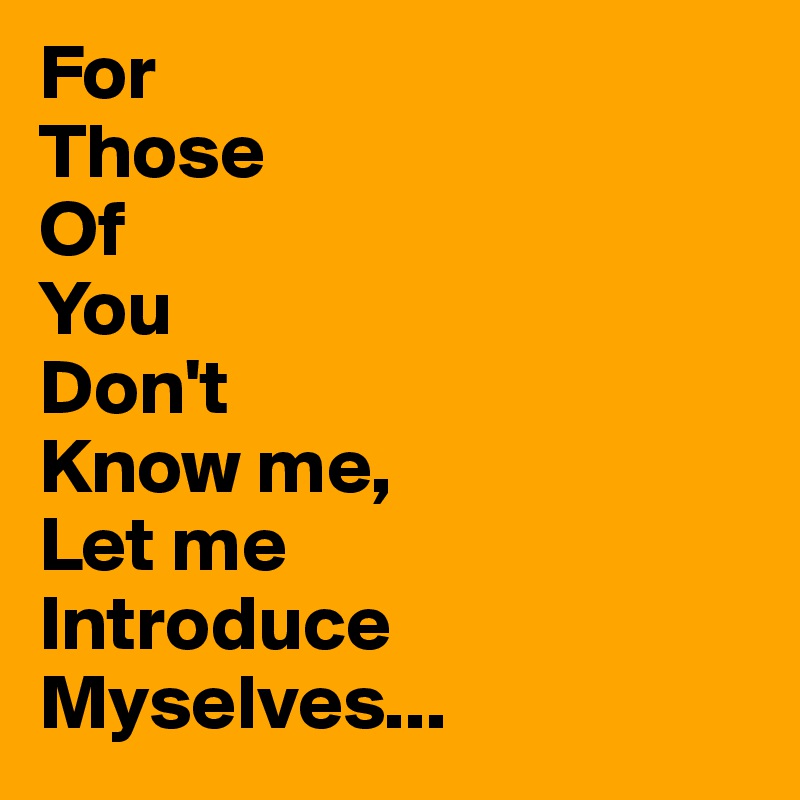 For
Those
Of
You
Don't 
Know me,
Let me
Introduce
Myselves...