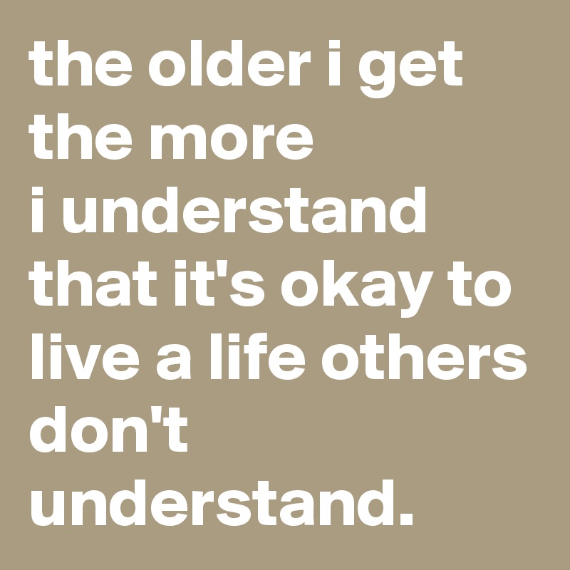 the older i get the more 
i understand that it's okay to live a life others don't understand.