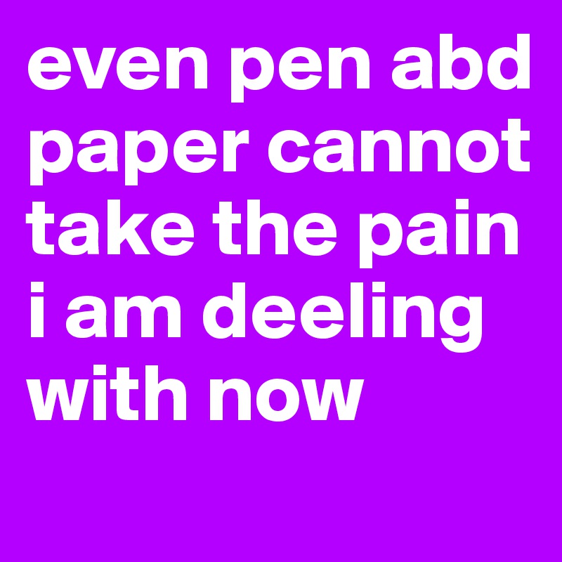 even pen abd paper cannot take the pain i am deeling with now