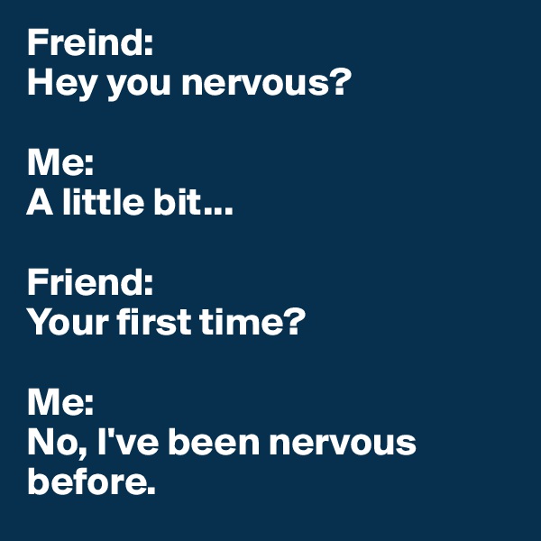 Freind: 
Hey you nervous?

Me:
A little bit...

Friend:
Your first time?

Me:
No, I've been nervous before.