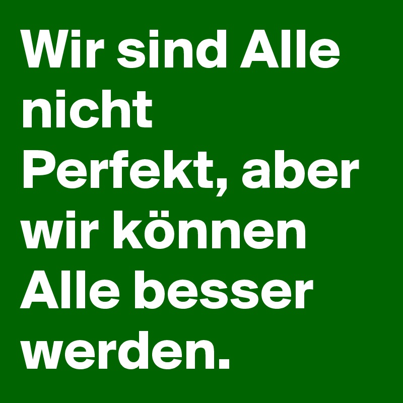 Wir sind Alle nicht Perfekt, aber wir können Alle besser werden.