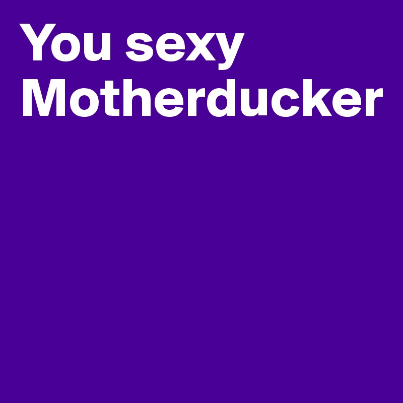 You sexy Motherducker



