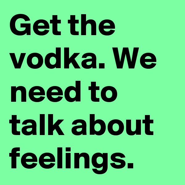 Get the vodka. We need to talk about feelings.