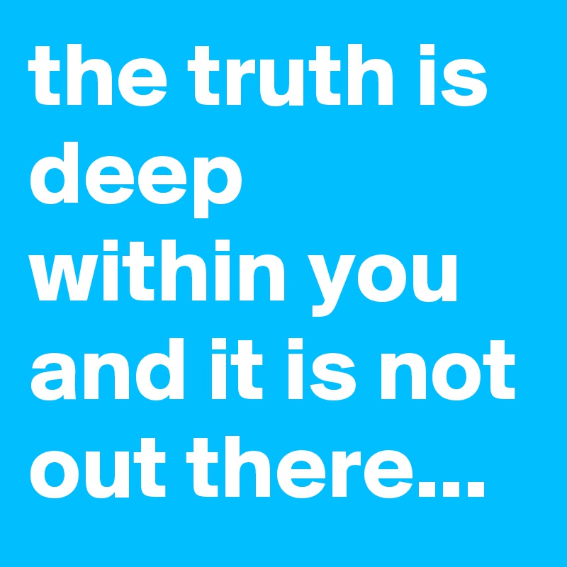 the truth is deep within you and it is not out there...