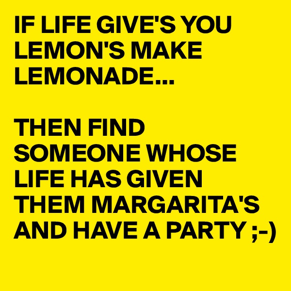 IF LIFE GIVE'S YOU LEMON'S MAKE LEMONADE...

THEN FIND SOMEONE WHOSE LIFE HAS GIVEN THEM MARGARITA'S AND HAVE A PARTY ;-)