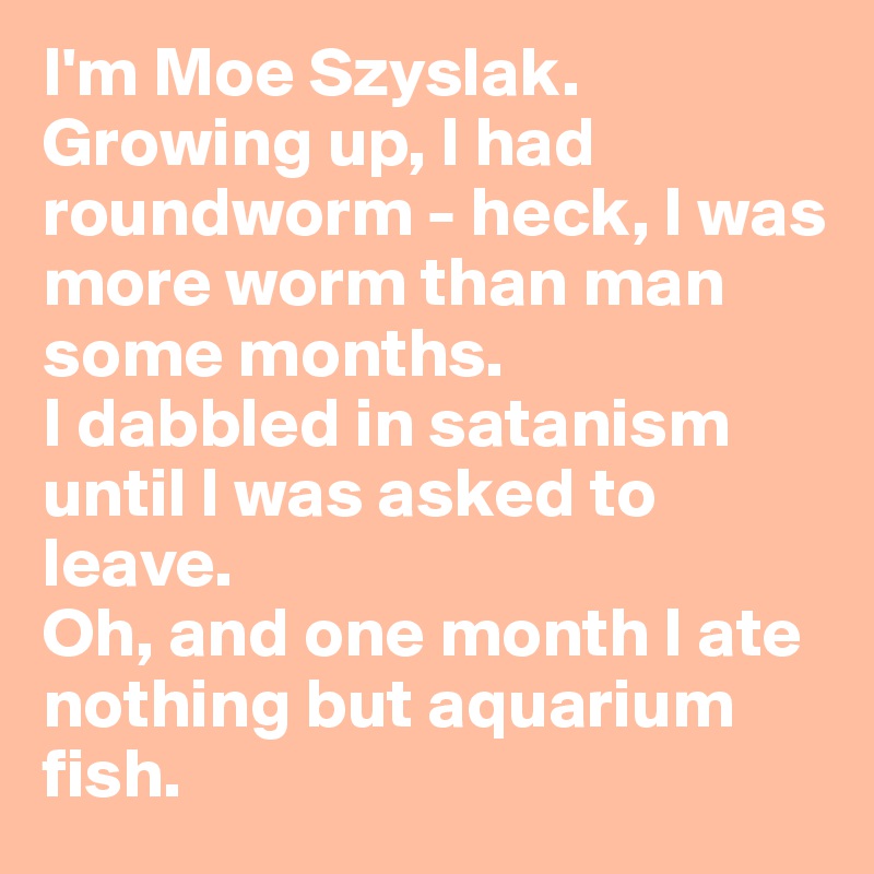 I'm Moe Szyslak. Growing up, I had roundworm - heck, I was more worm than man some months. 
I dabbled in satanism until I was asked to leave. 
Oh, and one month I ate nothing but aquarium fish.