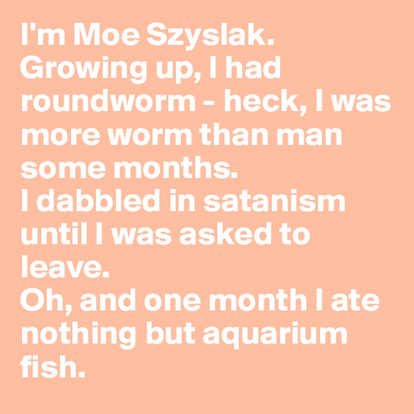 I'm Moe Szyslak. Growing up, I had roundworm - heck, I was more worm than man some months. 
I dabbled in satanism until I was asked to leave. 
Oh, and one month I ate nothing but aquarium fish.