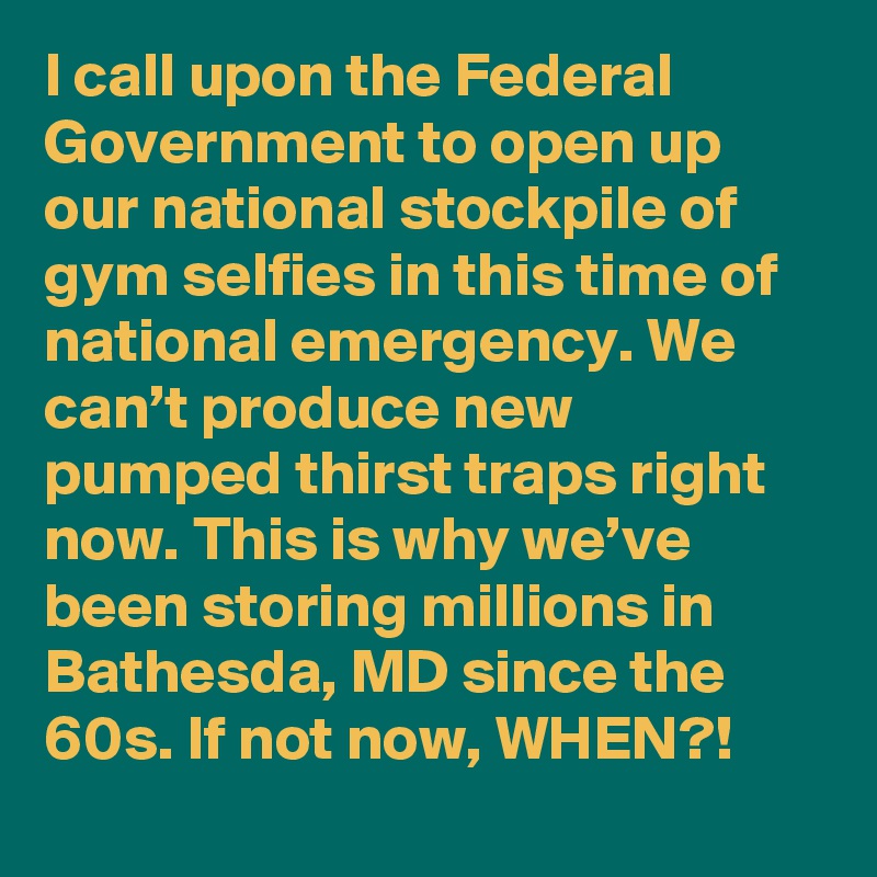 I call upon the Federal Government to open up our national stockpile of gym selfies in this time of national emergency. We can’t produce new pumped thirst traps right now. This is why we’ve been storing millions in Bathesda, MD since the 60s. If not now, WHEN?!
