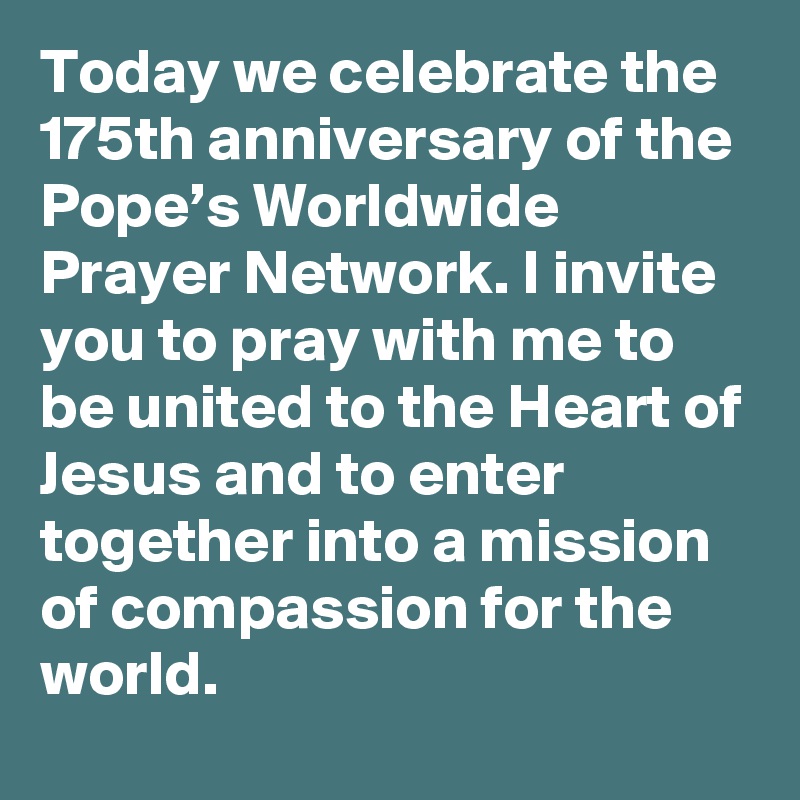 Today we celebrate the 175th anniversary of the Pope’s Worldwide Prayer Network. I invite you to pray with me to be united to the Heart of Jesus and to enter together into a mission of compassion for the world.