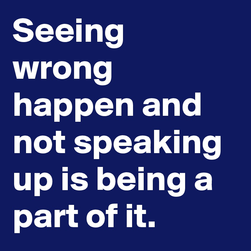 Seeing wrong happen and not speaking up is being a part of it.