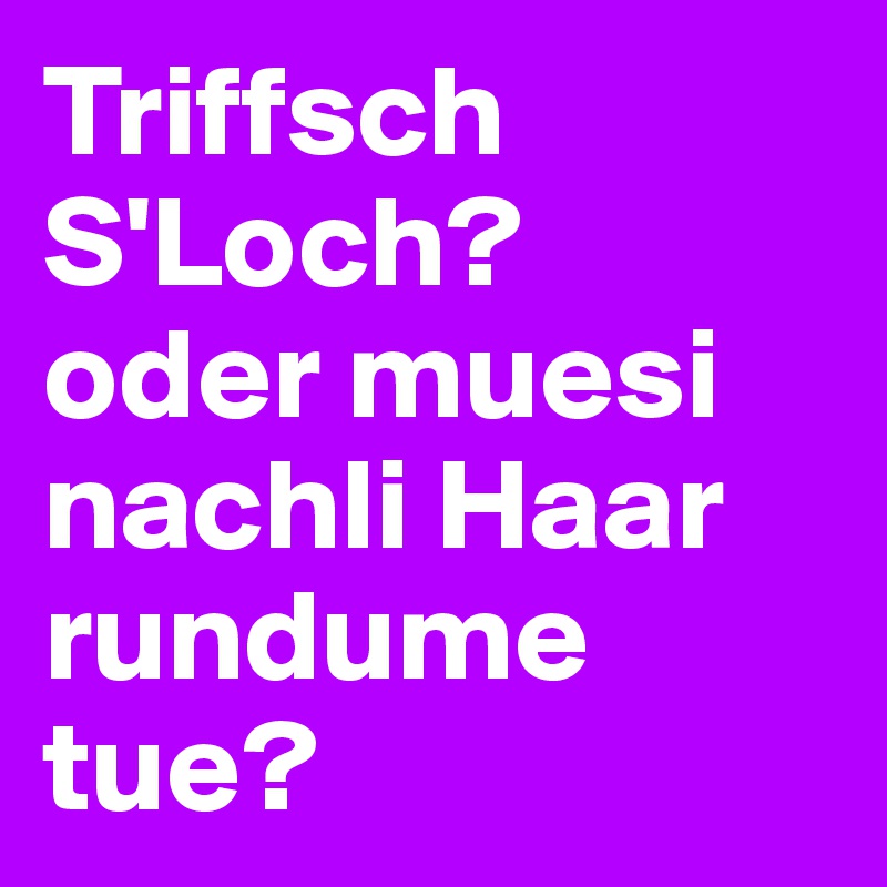 Triffsch S'Loch?
oder muesi nachli Haar rundume tue?