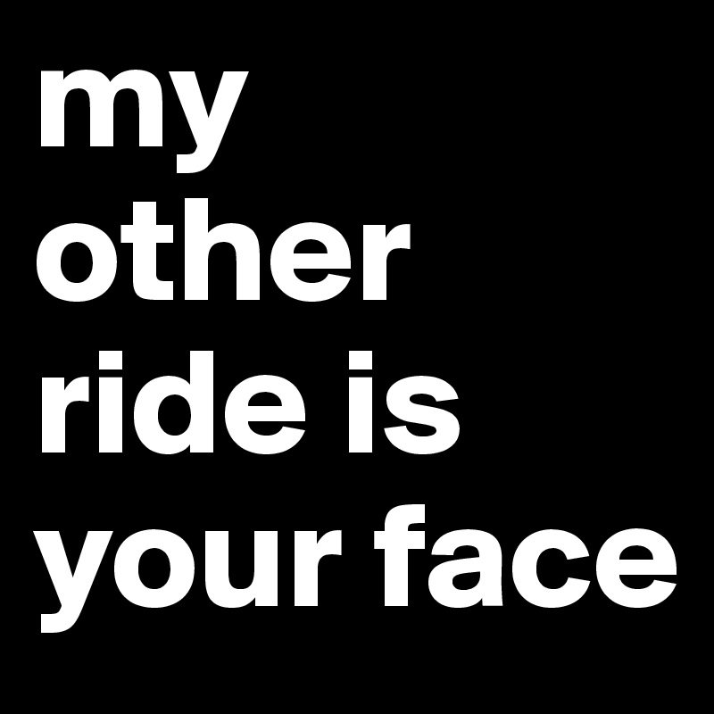 my 
other ride is your face