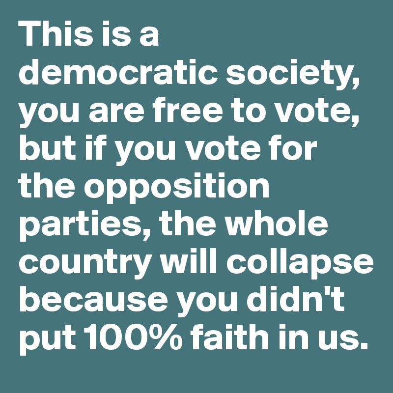This is a  democratic society, you are free to vote, but if you vote for the opposition parties, the whole country will collapse because you didn't put 100% faith in us.