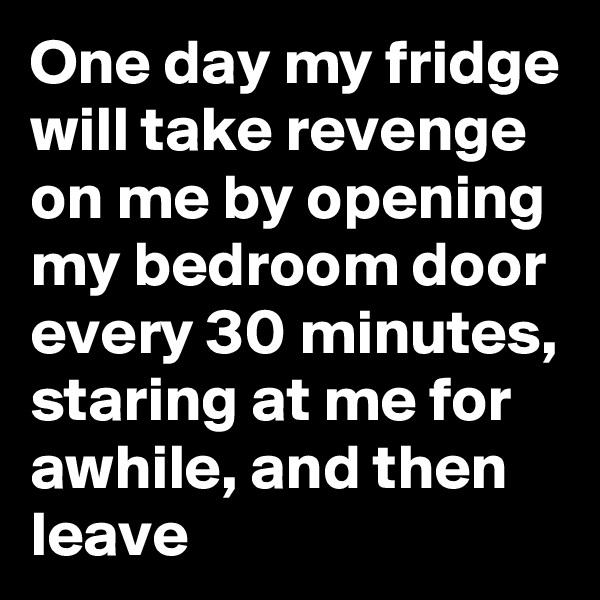 One day my fridge will take revenge on me by opening my bedroom door every 30 minutes, staring at me for awhile, and then leave