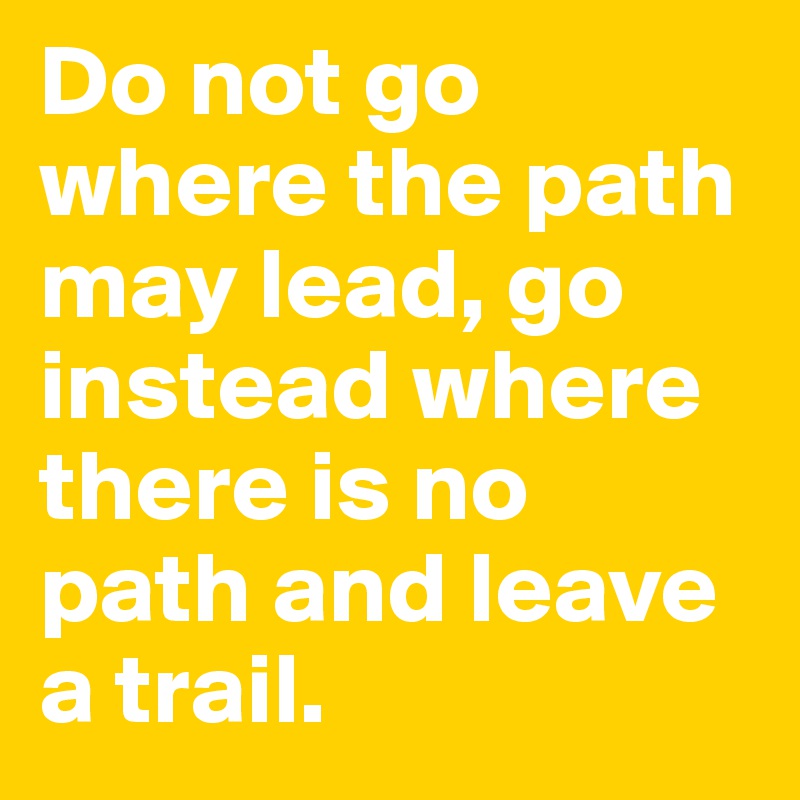 Do not go where the path may lead, go instead where there is no path and leave a trail.