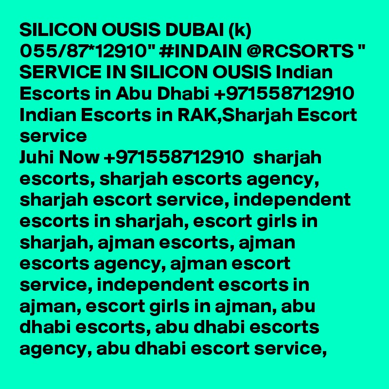 SILICON OUSIS DUBAI (k) 055/87*12910" #INDAIN @RCSORTS " SERVICE IN SILICON OUSIS Indian Escorts in Abu Dhabi +971558712910  Indian Escorts in RAK,Sharjah Escort service
Juhi Now +971558712910  sharjah escorts, sharjah escorts agency, sharjah escort service, independent escorts in sharjah, escort girls in sharjah, ajman escorts, ajman escorts agency, ajman escort service, independent escorts in ajman, escort girls in ajman, abu dhabi escorts, abu dhabi escorts agency, abu dhabi escort service, 