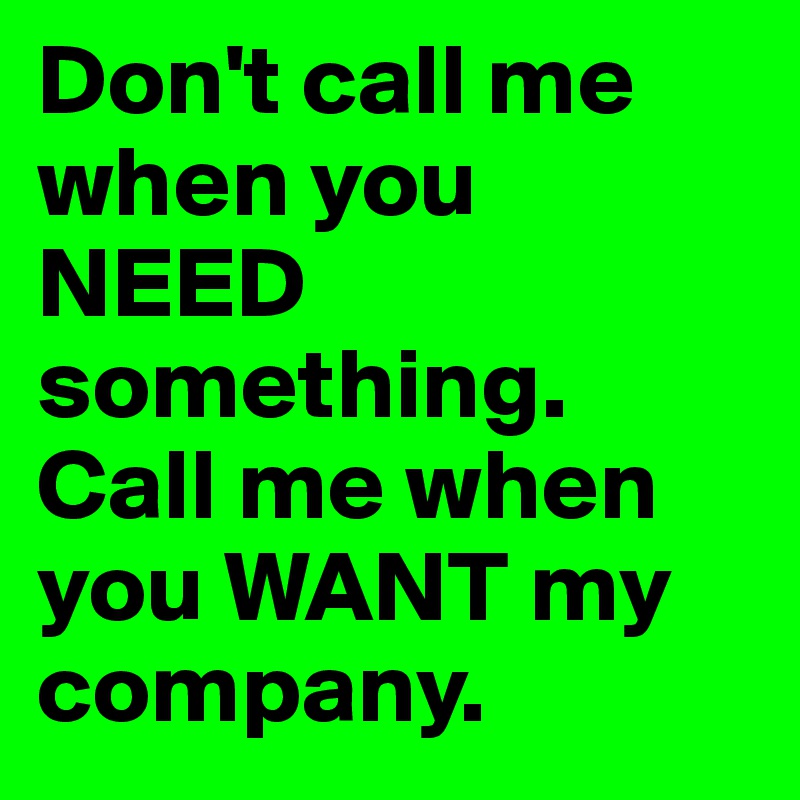 Don't call me when you NEED something.  
Call me when you WANT my company.