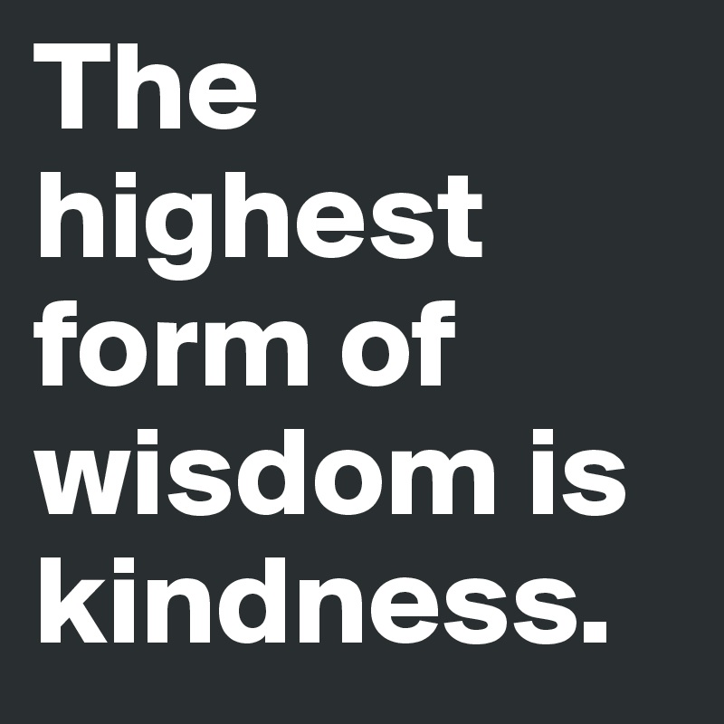 The highest form of wisdom is kindness.