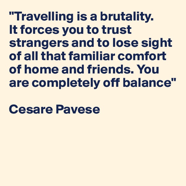 "Travelling is a brutality. 
It forces you to trust strangers and to lose sight of all that familiar comfort of home and friends. You are completely off balance" 

Cesare Pavese




