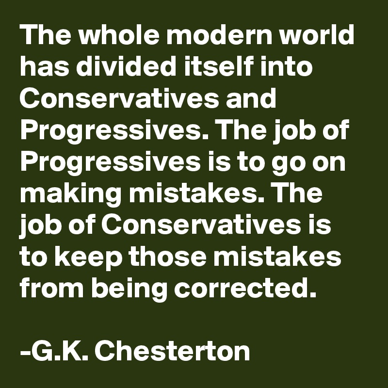 The whole modern world has divided itself into Conservatives and Progressives. The job of Progressives is to go on making mistakes. The job of Conservatives is to keep those mistakes from being corrected. 

-G.K. Chesterton 