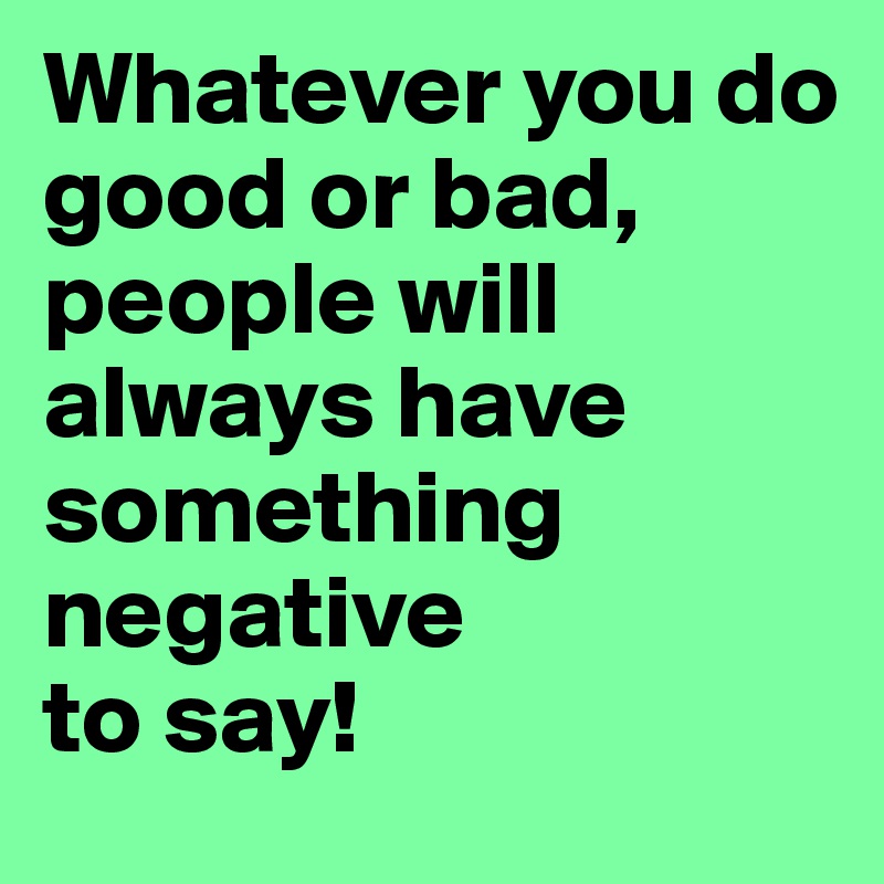 Whatever you do 
good or bad, people will always have something negative 
to say!
