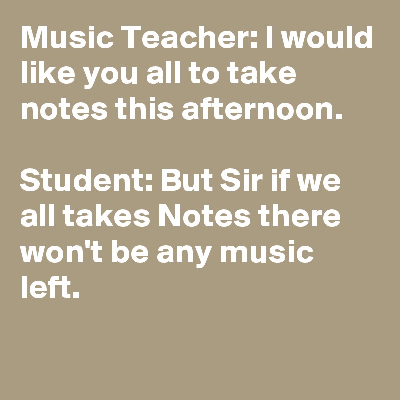 Music Teacher: I would like you all to take notes this afternoon.

Student: But Sir if we all takes Notes there won't be any music left.

