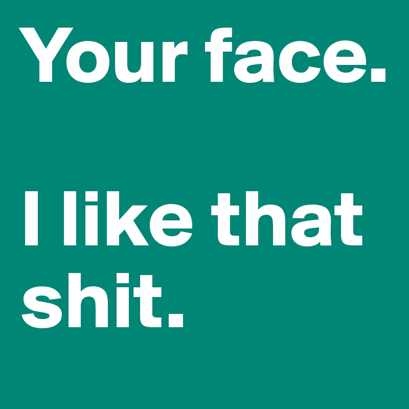 Your face. 

I like that shit.