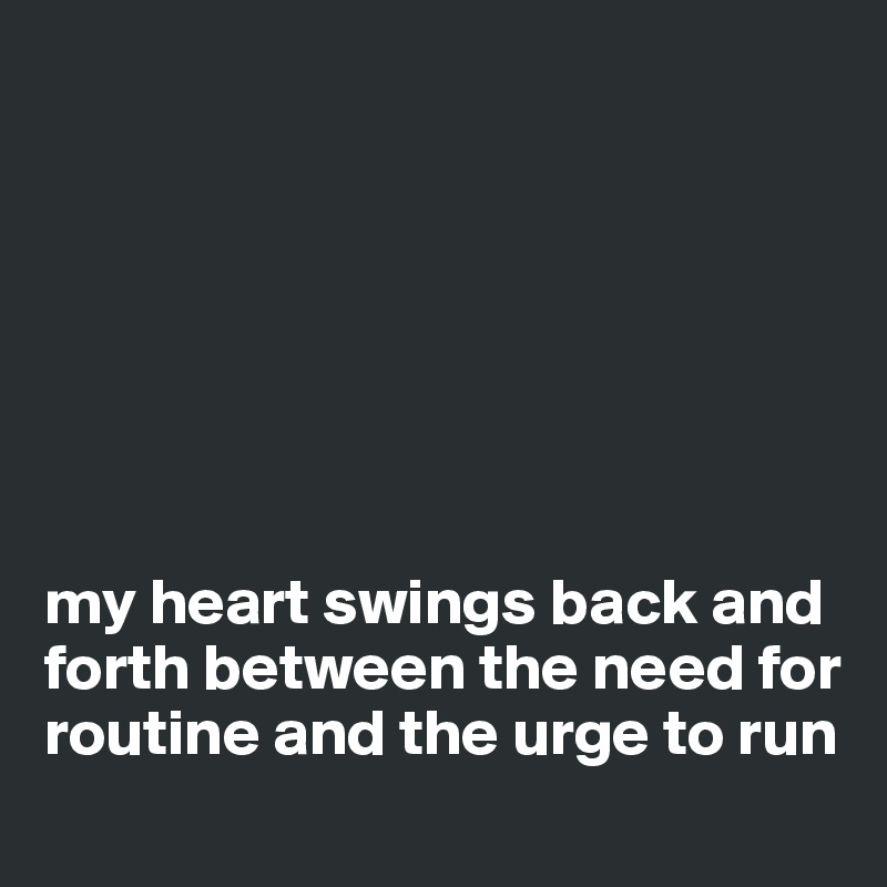 







my heart swings back and forth between the need for routine and the urge to run
