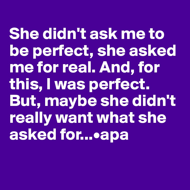 
She didn't ask me to be perfect, she asked me for real. And, for this, I was perfect. But, maybe she didn't really want what she asked for...•apa

